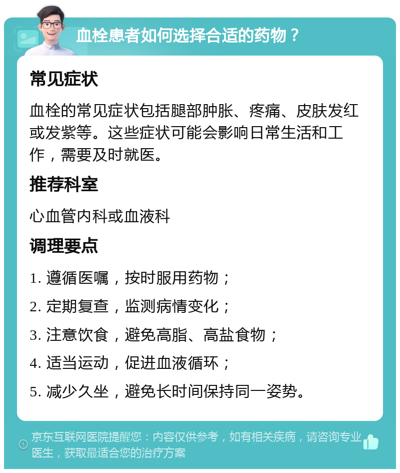 血栓患者如何选择合适的药物？ 常见症状 血栓的常见症状包括腿部肿胀、疼痛、皮肤发红或发紫等。这些症状可能会影响日常生活和工作，需要及时就医。 推荐科室 心血管内科或血液科 调理要点 1. 遵循医嘱，按时服用药物； 2. 定期复查，监测病情变化； 3. 注意饮食，避免高脂、高盐食物； 4. 适当运动，促进血液循环； 5. 减少久坐，避免长时间保持同一姿势。