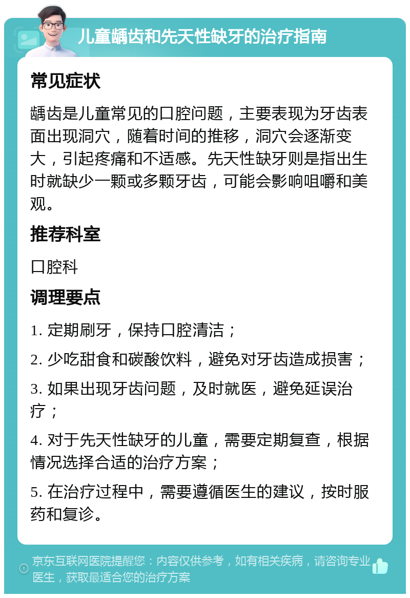 儿童龋齿和先天性缺牙的治疗指南 常见症状 龋齿是儿童常见的口腔问题，主要表现为牙齿表面出现洞穴，随着时间的推移，洞穴会逐渐变大，引起疼痛和不适感。先天性缺牙则是指出生时就缺少一颗或多颗牙齿，可能会影响咀嚼和美观。 推荐科室 口腔科 调理要点 1. 定期刷牙，保持口腔清洁； 2. 少吃甜食和碳酸饮料，避免对牙齿造成损害； 3. 如果出现牙齿问题，及时就医，避免延误治疗； 4. 对于先天性缺牙的儿童，需要定期复查，根据情况选择合适的治疗方案； 5. 在治疗过程中，需要遵循医生的建议，按时服药和复诊。