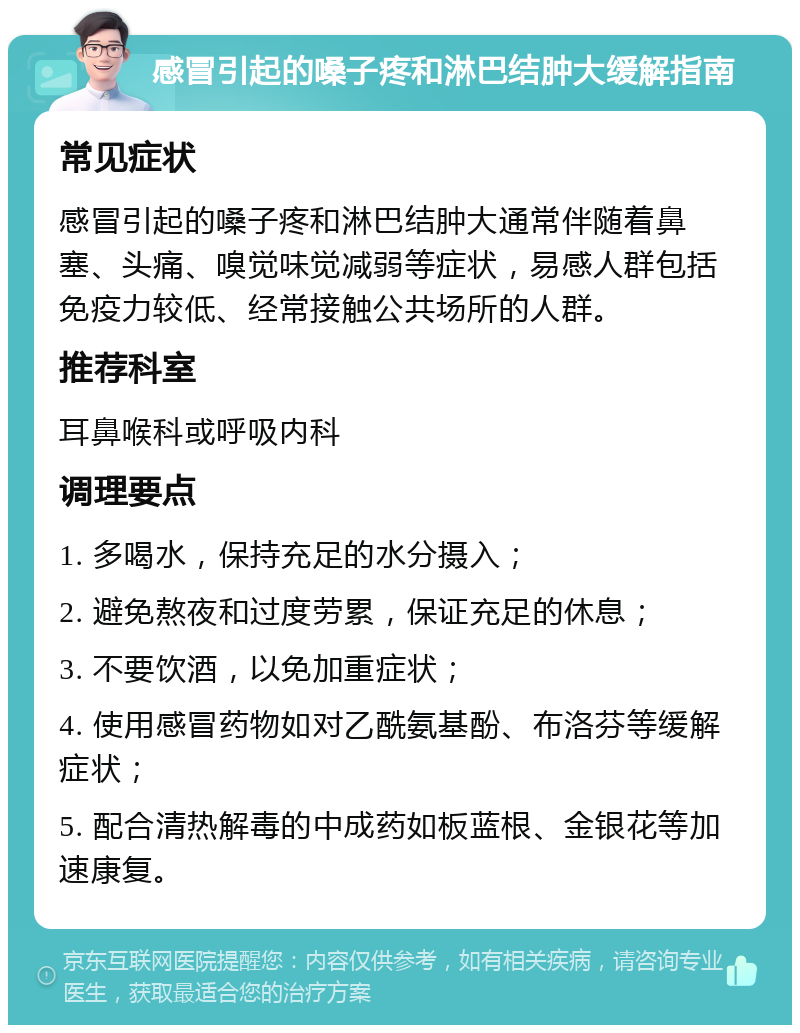 感冒引起的嗓子疼和淋巴结肿大缓解指南 常见症状 感冒引起的嗓子疼和淋巴结肿大通常伴随着鼻塞、头痛、嗅觉味觉减弱等症状，易感人群包括免疫力较低、经常接触公共场所的人群。 推荐科室 耳鼻喉科或呼吸内科 调理要点 1. 多喝水，保持充足的水分摄入； 2. 避免熬夜和过度劳累，保证充足的休息； 3. 不要饮酒，以免加重症状； 4. 使用感冒药物如对乙酰氨基酚、布洛芬等缓解症状； 5. 配合清热解毒的中成药如板蓝根、金银花等加速康复。