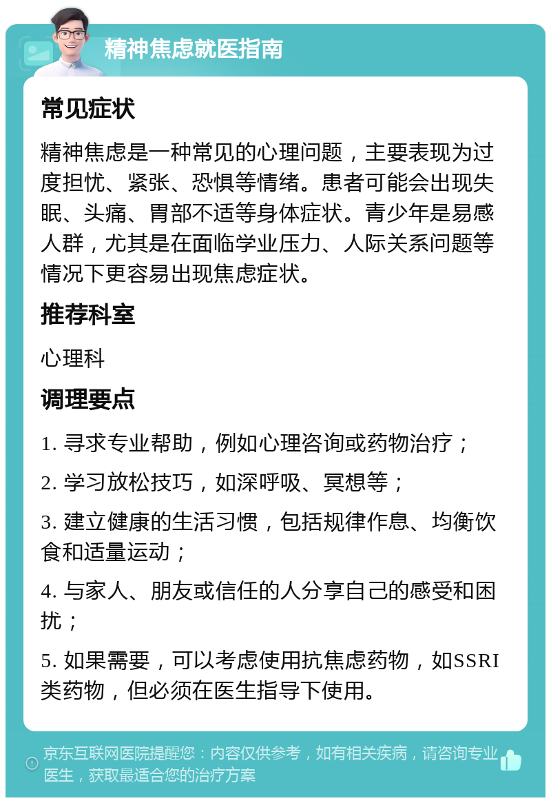 精神焦虑就医指南 常见症状 精神焦虑是一种常见的心理问题，主要表现为过度担忧、紧张、恐惧等情绪。患者可能会出现失眠、头痛、胃部不适等身体症状。青少年是易感人群，尤其是在面临学业压力、人际关系问题等情况下更容易出现焦虑症状。 推荐科室 心理科 调理要点 1. 寻求专业帮助，例如心理咨询或药物治疗； 2. 学习放松技巧，如深呼吸、冥想等； 3. 建立健康的生活习惯，包括规律作息、均衡饮食和适量运动； 4. 与家人、朋友或信任的人分享自己的感受和困扰； 5. 如果需要，可以考虑使用抗焦虑药物，如SSRI类药物，但必须在医生指导下使用。