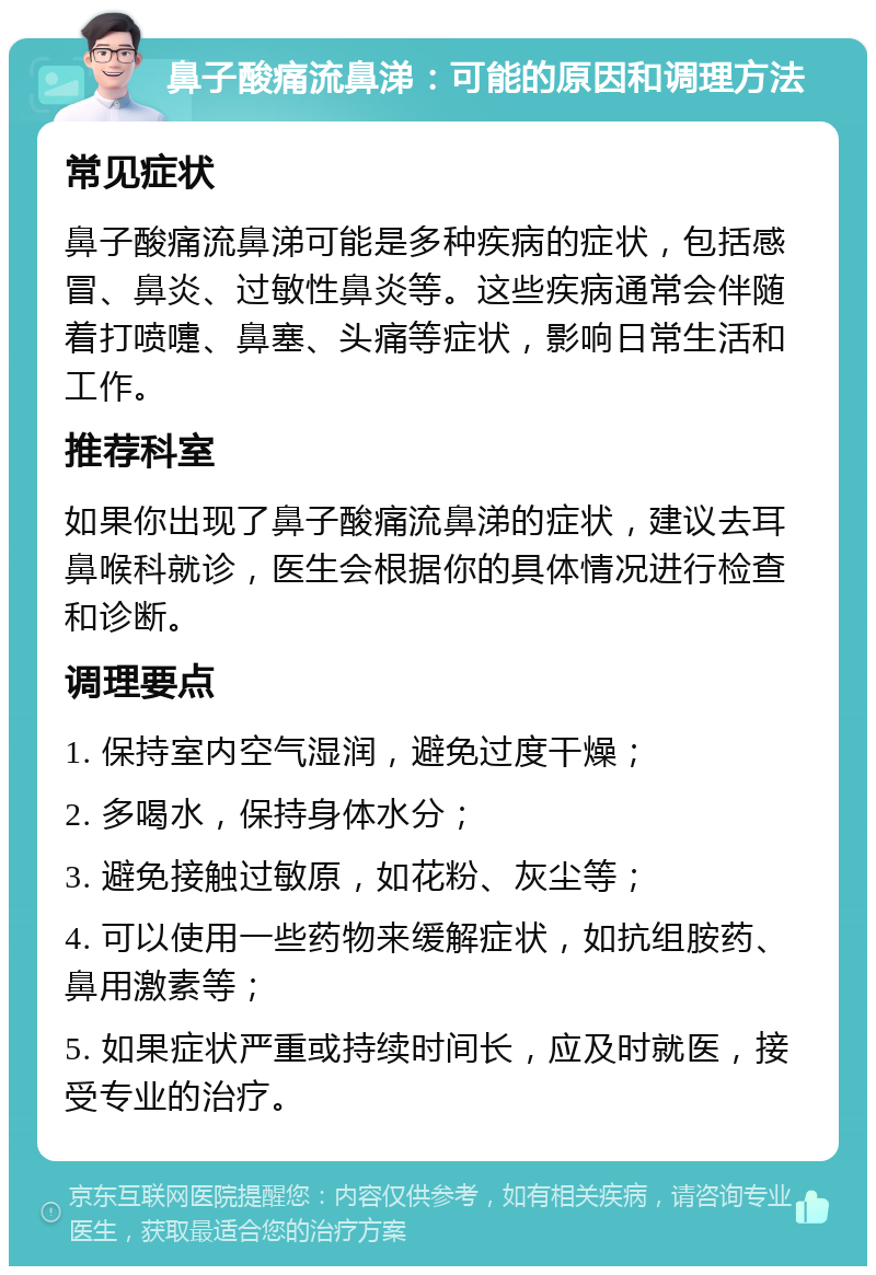 鼻子酸痛流鼻涕：可能的原因和调理方法 常见症状 鼻子酸痛流鼻涕可能是多种疾病的症状，包括感冒、鼻炎、过敏性鼻炎等。这些疾病通常会伴随着打喷嚏、鼻塞、头痛等症状，影响日常生活和工作。 推荐科室 如果你出现了鼻子酸痛流鼻涕的症状，建议去耳鼻喉科就诊，医生会根据你的具体情况进行检查和诊断。 调理要点 1. 保持室内空气湿润，避免过度干燥； 2. 多喝水，保持身体水分； 3. 避免接触过敏原，如花粉、灰尘等； 4. 可以使用一些药物来缓解症状，如抗组胺药、鼻用激素等； 5. 如果症状严重或持续时间长，应及时就医，接受专业的治疗。