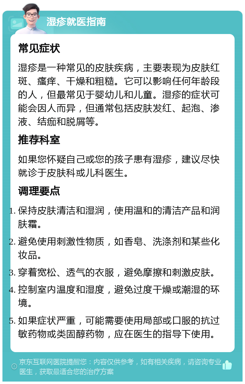 湿疹就医指南 常见症状 湿疹是一种常见的皮肤疾病，主要表现为皮肤红斑、瘙痒、干燥和粗糙。它可以影响任何年龄段的人，但最常见于婴幼儿和儿童。湿疹的症状可能会因人而异，但通常包括皮肤发红、起泡、渗液、结痂和脱屑等。 推荐科室 如果您怀疑自己或您的孩子患有湿疹，建议尽快就诊于皮肤科或儿科医生。 调理要点 保持皮肤清洁和湿润，使用温和的清洁产品和润肤霜。 避免使用刺激性物质，如香皂、洗涤剂和某些化妆品。 穿着宽松、透气的衣服，避免摩擦和刺激皮肤。 控制室内温度和湿度，避免过度干燥或潮湿的环境。 如果症状严重，可能需要使用局部或口服的抗过敏药物或类固醇药物，应在医生的指导下使用。