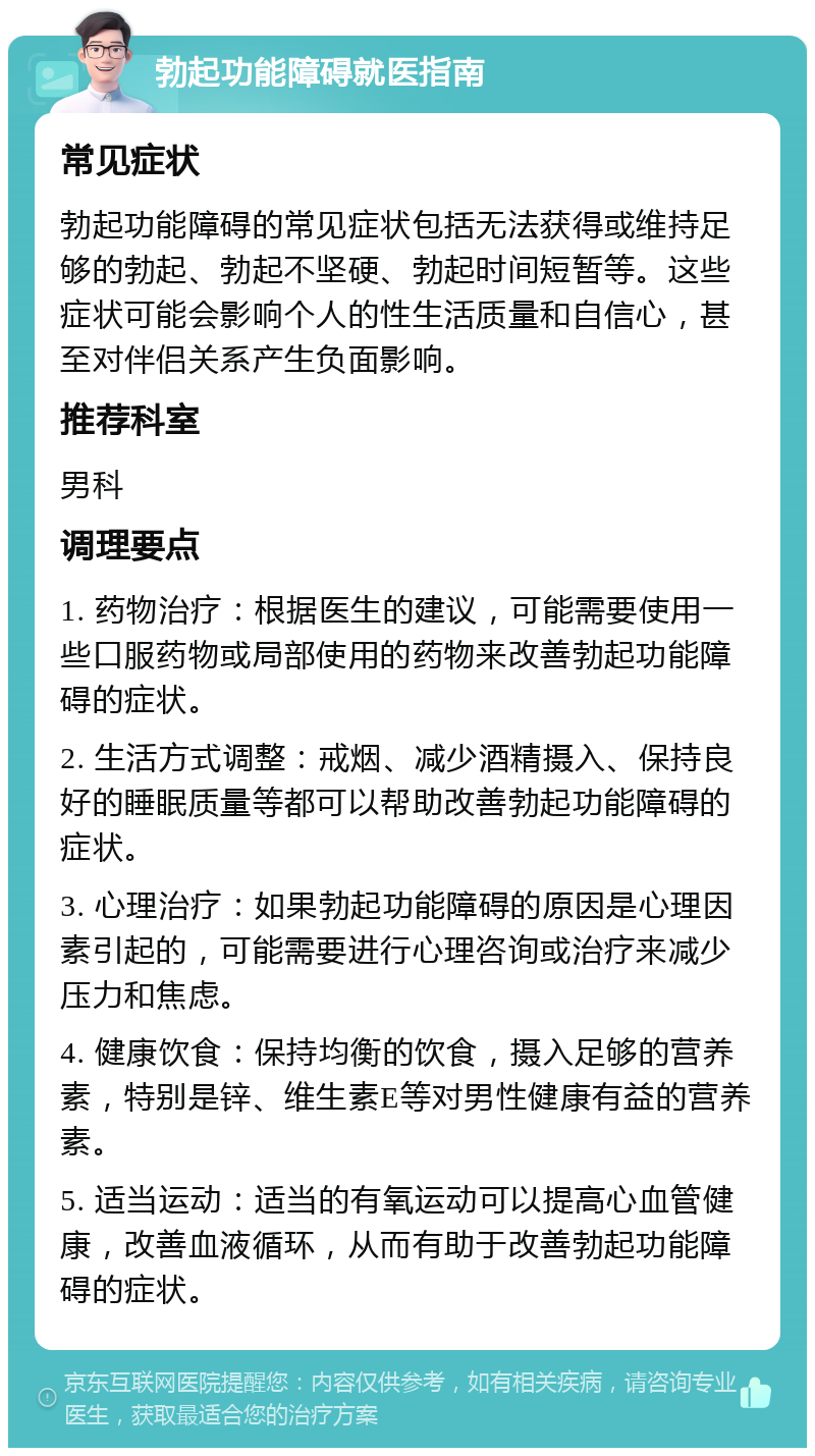 勃起功能障碍就医指南 常见症状 勃起功能障碍的常见症状包括无法获得或维持足够的勃起、勃起不坚硬、勃起时间短暂等。这些症状可能会影响个人的性生活质量和自信心，甚至对伴侣关系产生负面影响。 推荐科室 男科 调理要点 1. 药物治疗：根据医生的建议，可能需要使用一些口服药物或局部使用的药物来改善勃起功能障碍的症状。 2. 生活方式调整：戒烟、减少酒精摄入、保持良好的睡眠质量等都可以帮助改善勃起功能障碍的症状。 3. 心理治疗：如果勃起功能障碍的原因是心理因素引起的，可能需要进行心理咨询或治疗来减少压力和焦虑。 4. 健康饮食：保持均衡的饮食，摄入足够的营养素，特别是锌、维生素E等对男性健康有益的营养素。 5. 适当运动：适当的有氧运动可以提高心血管健康，改善血液循环，从而有助于改善勃起功能障碍的症状。