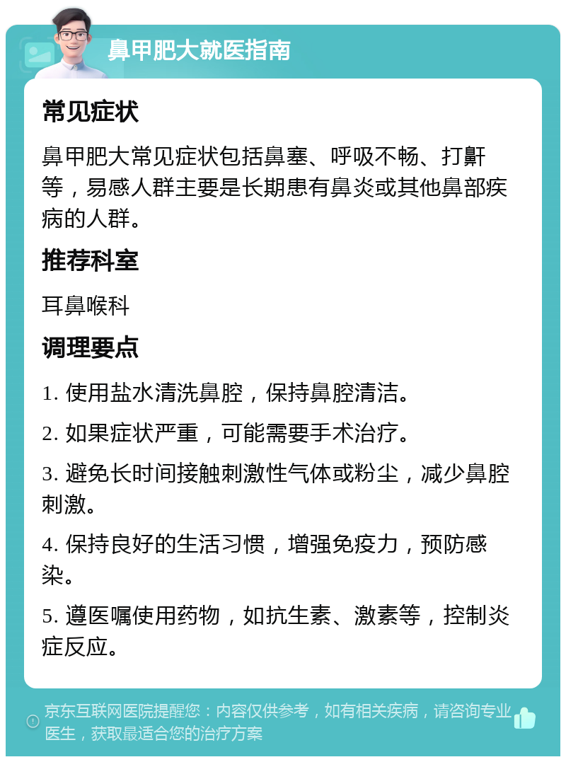 鼻甲肥大就医指南 常见症状 鼻甲肥大常见症状包括鼻塞、呼吸不畅、打鼾等，易感人群主要是长期患有鼻炎或其他鼻部疾病的人群。 推荐科室 耳鼻喉科 调理要点 1. 使用盐水清洗鼻腔，保持鼻腔清洁。 2. 如果症状严重，可能需要手术治疗。 3. 避免长时间接触刺激性气体或粉尘，减少鼻腔刺激。 4. 保持良好的生活习惯，增强免疫力，预防感染。 5. 遵医嘱使用药物，如抗生素、激素等，控制炎症反应。