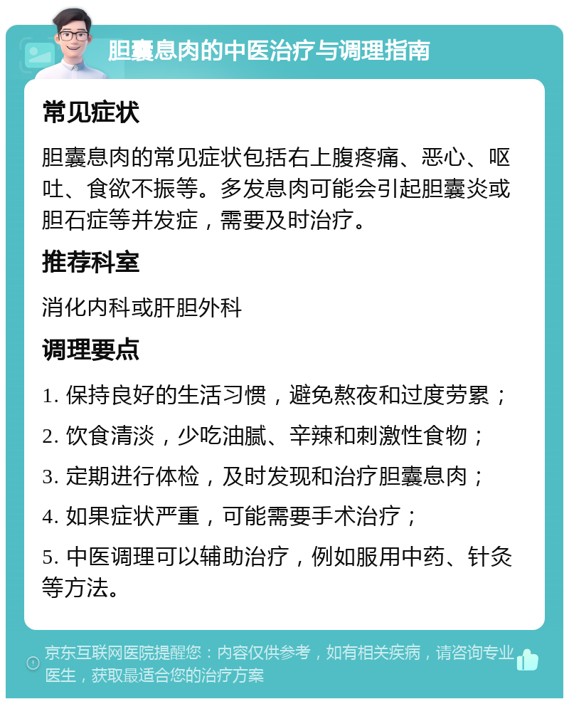 胆囊息肉的中医治疗与调理指南 常见症状 胆囊息肉的常见症状包括右上腹疼痛、恶心、呕吐、食欲不振等。多发息肉可能会引起胆囊炎或胆石症等并发症，需要及时治疗。 推荐科室 消化内科或肝胆外科 调理要点 1. 保持良好的生活习惯，避免熬夜和过度劳累； 2. 饮食清淡，少吃油腻、辛辣和刺激性食物； 3. 定期进行体检，及时发现和治疗胆囊息肉； 4. 如果症状严重，可能需要手术治疗； 5. 中医调理可以辅助治疗，例如服用中药、针灸等方法。