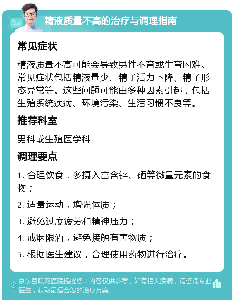 精液质量不高的治疗与调理指南 常见症状 精液质量不高可能会导致男性不育或生育困难。常见症状包括精液量少、精子活力下降、精子形态异常等。这些问题可能由多种因素引起，包括生殖系统疾病、环境污染、生活习惯不良等。 推荐科室 男科或生殖医学科 调理要点 1. 合理饮食，多摄入富含锌、硒等微量元素的食物； 2. 适量运动，增强体质； 3. 避免过度疲劳和精神压力； 4. 戒烟限酒，避免接触有害物质； 5. 根据医生建议，合理使用药物进行治疗。