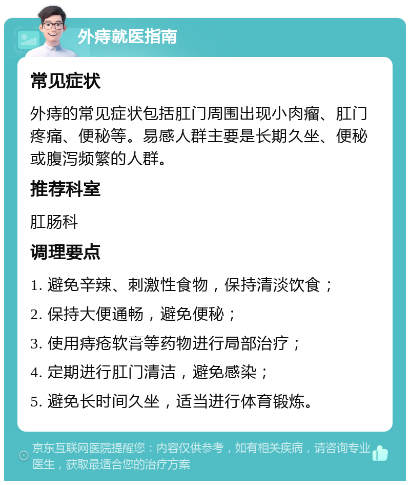 外痔就医指南 常见症状 外痔的常见症状包括肛门周围出现小肉瘤、肛门疼痛、便秘等。易感人群主要是长期久坐、便秘或腹泻频繁的人群。 推荐科室 肛肠科 调理要点 1. 避免辛辣、刺激性食物，保持清淡饮食； 2. 保持大便通畅，避免便秘； 3. 使用痔疮软膏等药物进行局部治疗； 4. 定期进行肛门清洁，避免感染； 5. 避免长时间久坐，适当进行体育锻炼。