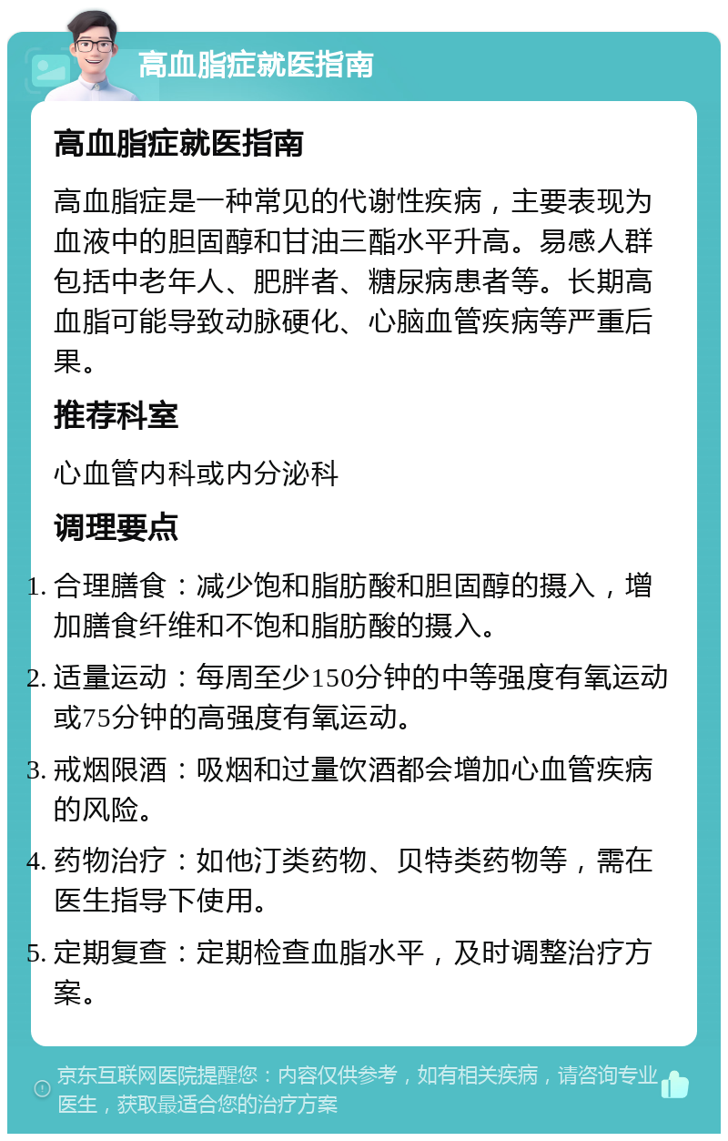 高血脂症就医指南 高血脂症就医指南 高血脂症是一种常见的代谢性疾病，主要表现为血液中的胆固醇和甘油三酯水平升高。易感人群包括中老年人、肥胖者、糖尿病患者等。长期高血脂可能导致动脉硬化、心脑血管疾病等严重后果。 推荐科室 心血管内科或内分泌科 调理要点 合理膳食：减少饱和脂肪酸和胆固醇的摄入，增加膳食纤维和不饱和脂肪酸的摄入。 适量运动：每周至少150分钟的中等强度有氧运动或75分钟的高强度有氧运动。 戒烟限酒：吸烟和过量饮酒都会增加心血管疾病的风险。 药物治疗：如他汀类药物、贝特类药物等，需在医生指导下使用。 定期复查：定期检查血脂水平，及时调整治疗方案。