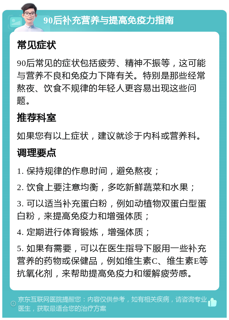 90后补充营养与提高免疫力指南 常见症状 90后常见的症状包括疲劳、精神不振等，这可能与营养不良和免疫力下降有关。特别是那些经常熬夜、饮食不规律的年轻人更容易出现这些问题。 推荐科室 如果您有以上症状，建议就诊于内科或营养科。 调理要点 1. 保持规律的作息时间，避免熬夜； 2. 饮食上要注意均衡，多吃新鲜蔬菜和水果； 3. 可以适当补充蛋白粉，例如动植物双蛋白型蛋白粉，来提高免疫力和增强体质； 4. 定期进行体育锻炼，增强体质； 5. 如果有需要，可以在医生指导下服用一些补充营养的药物或保健品，例如维生素C、维生素E等抗氧化剂，来帮助提高免疫力和缓解疲劳感。