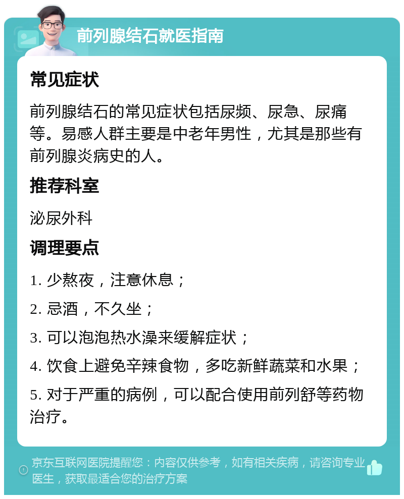 前列腺结石就医指南 常见症状 前列腺结石的常见症状包括尿频、尿急、尿痛等。易感人群主要是中老年男性，尤其是那些有前列腺炎病史的人。 推荐科室 泌尿外科 调理要点 1. 少熬夜，注意休息； 2. 忌酒，不久坐； 3. 可以泡泡热水澡来缓解症状； 4. 饮食上避免辛辣食物，多吃新鲜蔬菜和水果； 5. 对于严重的病例，可以配合使用前列舒等药物治疗。