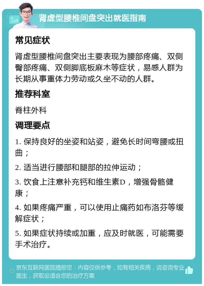 肾虚型腰椎间盘突出就医指南 常见症状 肾虚型腰椎间盘突出主要表现为腰部疼痛、双侧臀部疼痛、双侧脚底板麻木等症状，易感人群为长期从事重体力劳动或久坐不动的人群。 推荐科室 脊柱外科 调理要点 1. 保持良好的坐姿和站姿，避免长时间弯腰或扭曲； 2. 适当进行腰部和腿部的拉伸运动； 3. 饮食上注意补充钙和维生素D，增强骨骼健康； 4. 如果疼痛严重，可以使用止痛药如布洛芬等缓解症状； 5. 如果症状持续或加重，应及时就医，可能需要手术治疗。