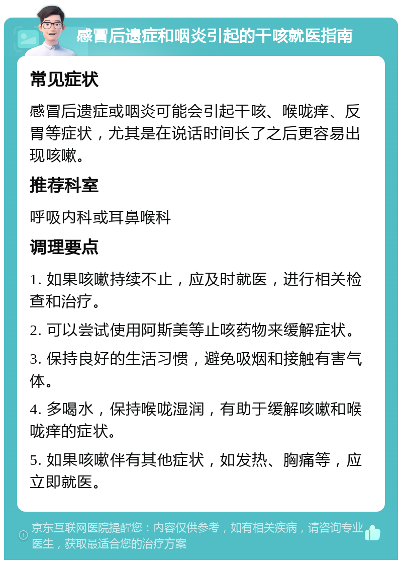 感冒后遗症和咽炎引起的干咳就医指南 常见症状 感冒后遗症或咽炎可能会引起干咳、喉咙痒、反胃等症状，尤其是在说话时间长了之后更容易出现咳嗽。 推荐科室 呼吸内科或耳鼻喉科 调理要点 1. 如果咳嗽持续不止，应及时就医，进行相关检查和治疗。 2. 可以尝试使用阿斯美等止咳药物来缓解症状。 3. 保持良好的生活习惯，避免吸烟和接触有害气体。 4. 多喝水，保持喉咙湿润，有助于缓解咳嗽和喉咙痒的症状。 5. 如果咳嗽伴有其他症状，如发热、胸痛等，应立即就医。