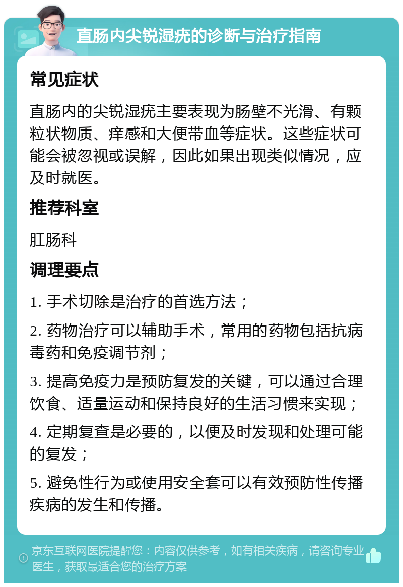 直肠内尖锐湿疣的诊断与治疗指南 常见症状 直肠内的尖锐湿疣主要表现为肠壁不光滑、有颗粒状物质、痒感和大便带血等症状。这些症状可能会被忽视或误解，因此如果出现类似情况，应及时就医。 推荐科室 肛肠科 调理要点 1. 手术切除是治疗的首选方法； 2. 药物治疗可以辅助手术，常用的药物包括抗病毒药和免疫调节剂； 3. 提高免疫力是预防复发的关键，可以通过合理饮食、适量运动和保持良好的生活习惯来实现； 4. 定期复查是必要的，以便及时发现和处理可能的复发； 5. 避免性行为或使用安全套可以有效预防性传播疾病的发生和传播。