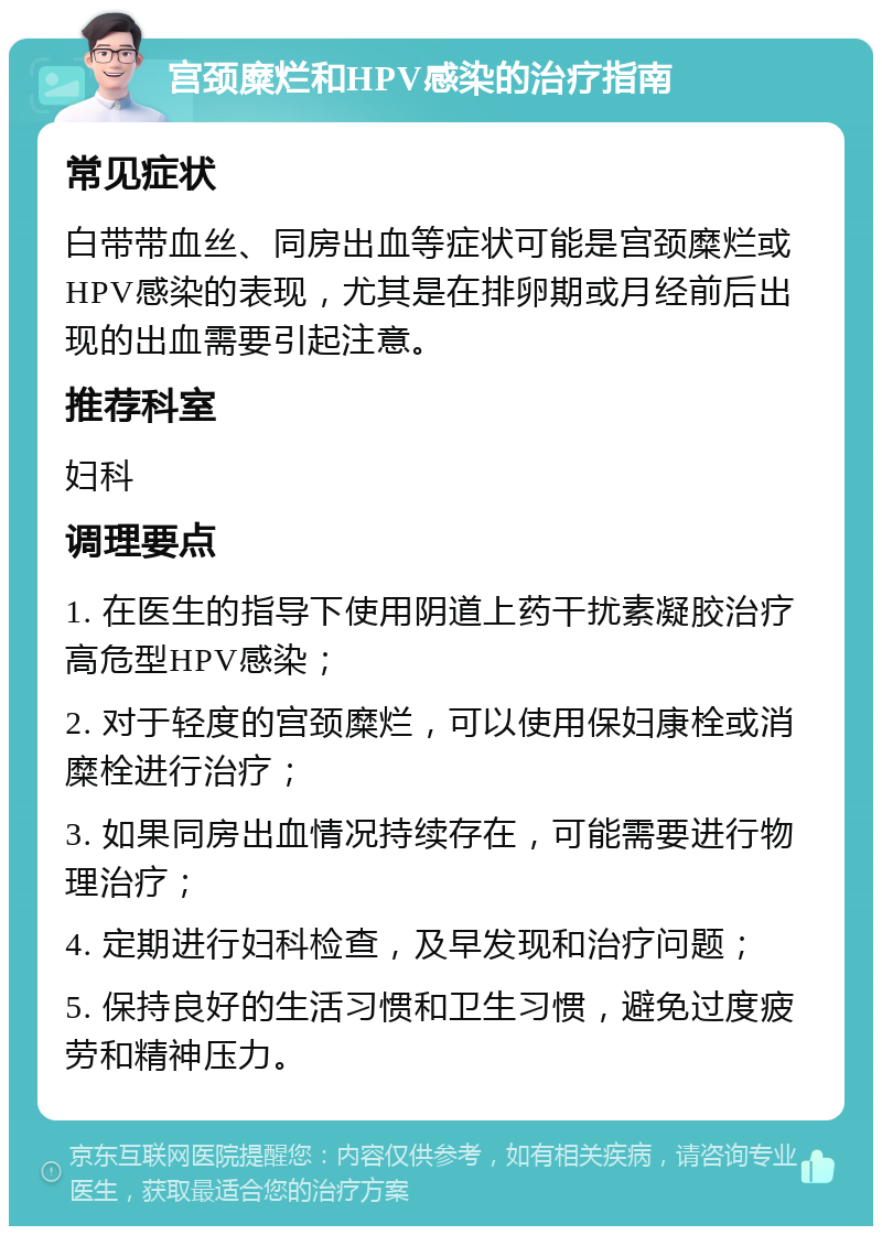 宫颈糜烂和HPV感染的治疗指南 常见症状 白带带血丝、同房出血等症状可能是宫颈糜烂或HPV感染的表现，尤其是在排卵期或月经前后出现的出血需要引起注意。 推荐科室 妇科 调理要点 1. 在医生的指导下使用阴道上药干扰素凝胶治疗高危型HPV感染； 2. 对于轻度的宫颈糜烂，可以使用保妇康栓或消糜栓进行治疗； 3. 如果同房出血情况持续存在，可能需要进行物理治疗； 4. 定期进行妇科检查，及早发现和治疗问题； 5. 保持良好的生活习惯和卫生习惯，避免过度疲劳和精神压力。