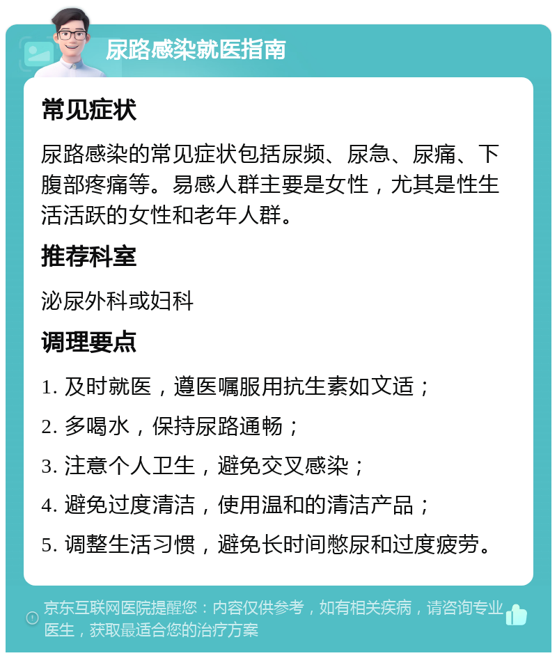 尿路感染就医指南 常见症状 尿路感染的常见症状包括尿频、尿急、尿痛、下腹部疼痛等。易感人群主要是女性，尤其是性生活活跃的女性和老年人群。 推荐科室 泌尿外科或妇科 调理要点 1. 及时就医，遵医嘱服用抗生素如文适； 2. 多喝水，保持尿路通畅； 3. 注意个人卫生，避免交叉感染； 4. 避免过度清洁，使用温和的清洁产品； 5. 调整生活习惯，避免长时间憋尿和过度疲劳。