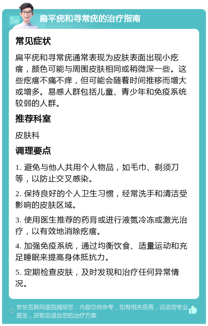 扁平疣和寻常疣的治疗指南 常见症状 扁平疣和寻常疣通常表现为皮肤表面出现小疙瘩，颜色可能与周围皮肤相同或稍微深一些。这些疙瘩不痛不痒，但可能会随着时间推移而增大或增多。易感人群包括儿童、青少年和免疫系统较弱的人群。 推荐科室 皮肤科 调理要点 1. 避免与他人共用个人物品，如毛巾、剃须刀等，以防止交叉感染。 2. 保持良好的个人卫生习惯，经常洗手和清洁受影响的皮肤区域。 3. 使用医生推荐的药膏或进行液氮冷冻或激光治疗，以有效地消除疙瘩。 4. 加强免疫系统，通过均衡饮食、适量运动和充足睡眠来提高身体抵抗力。 5. 定期检查皮肤，及时发现和治疗任何异常情况。