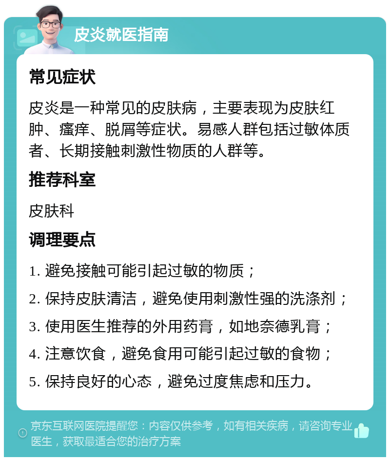 皮炎就医指南 常见症状 皮炎是一种常见的皮肤病，主要表现为皮肤红肿、瘙痒、脱屑等症状。易感人群包括过敏体质者、长期接触刺激性物质的人群等。 推荐科室 皮肤科 调理要点 1. 避免接触可能引起过敏的物质； 2. 保持皮肤清洁，避免使用刺激性强的洗涤剂； 3. 使用医生推荐的外用药膏，如地奈德乳膏； 4. 注意饮食，避免食用可能引起过敏的食物； 5. 保持良好的心态，避免过度焦虑和压力。