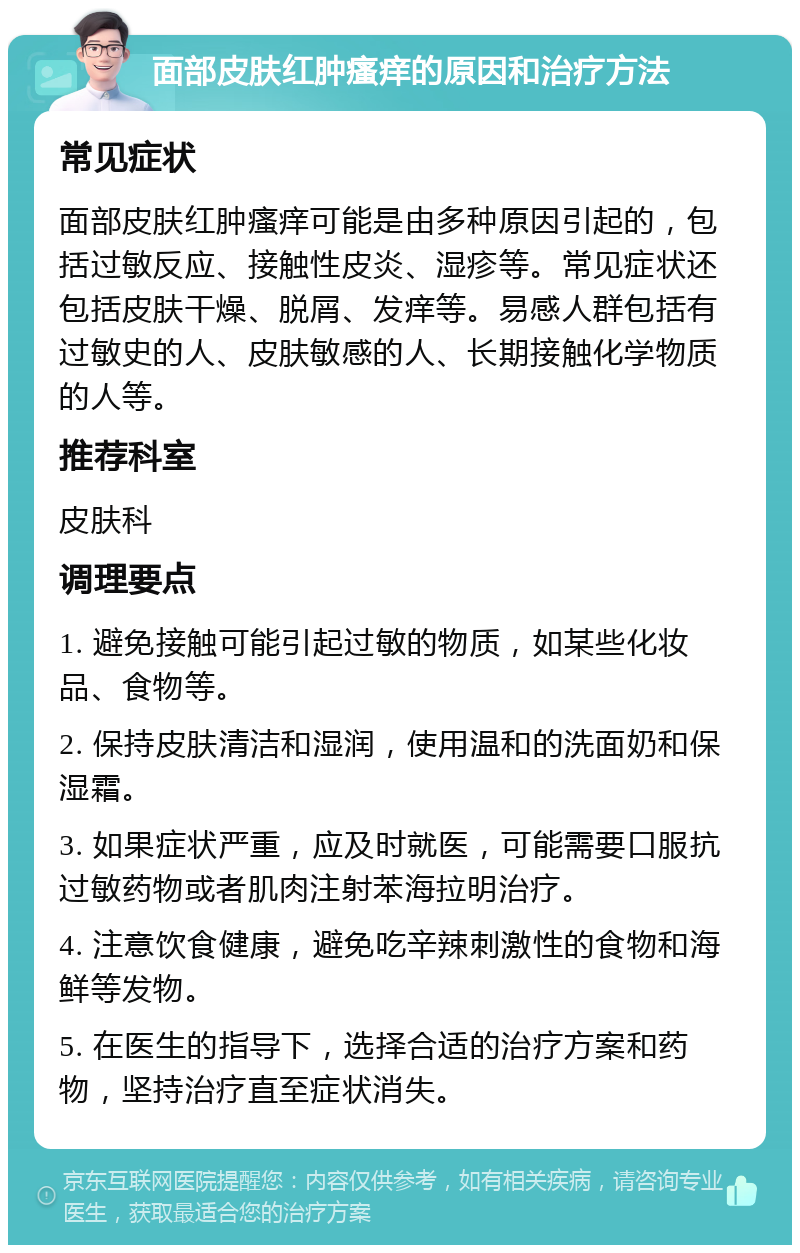 面部皮肤红肿瘙痒的原因和治疗方法 常见症状 面部皮肤红肿瘙痒可能是由多种原因引起的，包括过敏反应、接触性皮炎、湿疹等。常见症状还包括皮肤干燥、脱屑、发痒等。易感人群包括有过敏史的人、皮肤敏感的人、长期接触化学物质的人等。 推荐科室 皮肤科 调理要点 1. 避免接触可能引起过敏的物质，如某些化妆品、食物等。 2. 保持皮肤清洁和湿润，使用温和的洗面奶和保湿霜。 3. 如果症状严重，应及时就医，可能需要口服抗过敏药物或者肌肉注射苯海拉明治疗。 4. 注意饮食健康，避免吃辛辣刺激性的食物和海鲜等发物。 5. 在医生的指导下，选择合适的治疗方案和药物，坚持治疗直至症状消失。