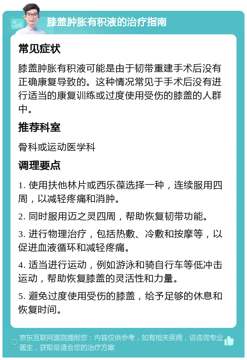 膝盖肿胀有积液的治疗指南 常见症状 膝盖肿胀有积液可能是由于韧带重建手术后没有正确康复导致的。这种情况常见于手术后没有进行适当的康复训练或过度使用受伤的膝盖的人群中。 推荐科室 骨科或运动医学科 调理要点 1. 使用扶他林片或西乐葆选择一种，连续服用四周，以减轻疼痛和消肿。 2. 同时服用迈之灵四周，帮助恢复韧带功能。 3. 进行物理治疗，包括热敷、冷敷和按摩等，以促进血液循环和减轻疼痛。 4. 适当进行运动，例如游泳和骑自行车等低冲击运动，帮助恢复膝盖的灵活性和力量。 5. 避免过度使用受伤的膝盖，给予足够的休息和恢复时间。