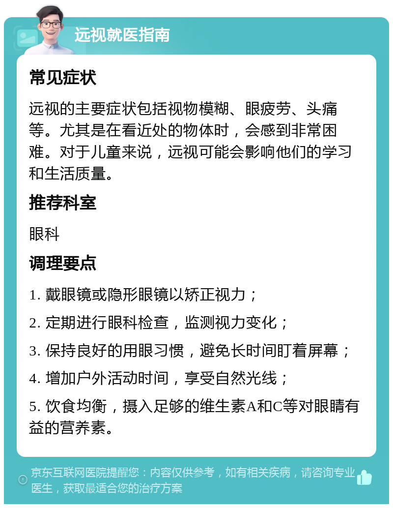 远视就医指南 常见症状 远视的主要症状包括视物模糊、眼疲劳、头痛等。尤其是在看近处的物体时，会感到非常困难。对于儿童来说，远视可能会影响他们的学习和生活质量。 推荐科室 眼科 调理要点 1. 戴眼镜或隐形眼镜以矫正视力； 2. 定期进行眼科检查，监测视力变化； 3. 保持良好的用眼习惯，避免长时间盯着屏幕； 4. 增加户外活动时间，享受自然光线； 5. 饮食均衡，摄入足够的维生素A和C等对眼睛有益的营养素。