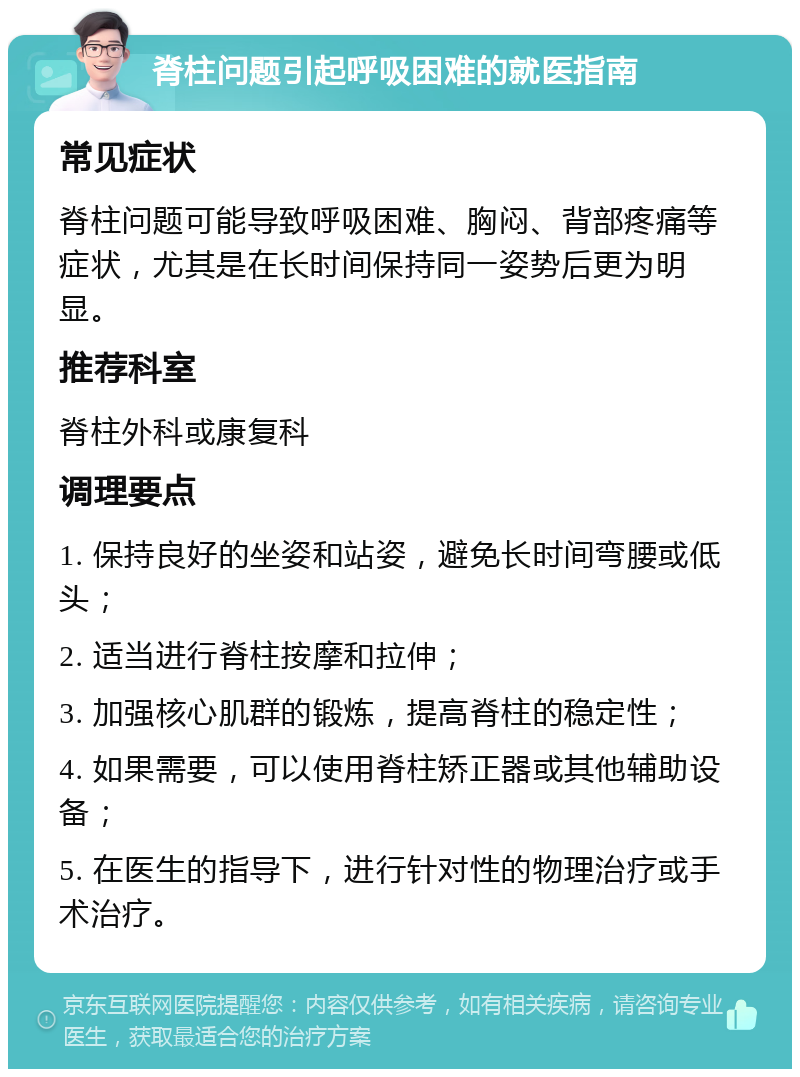 脊柱问题引起呼吸困难的就医指南 常见症状 脊柱问题可能导致呼吸困难、胸闷、背部疼痛等症状，尤其是在长时间保持同一姿势后更为明显。 推荐科室 脊柱外科或康复科 调理要点 1. 保持良好的坐姿和站姿，避免长时间弯腰或低头； 2. 适当进行脊柱按摩和拉伸； 3. 加强核心肌群的锻炼，提高脊柱的稳定性； 4. 如果需要，可以使用脊柱矫正器或其他辅助设备； 5. 在医生的指导下，进行针对性的物理治疗或手术治疗。