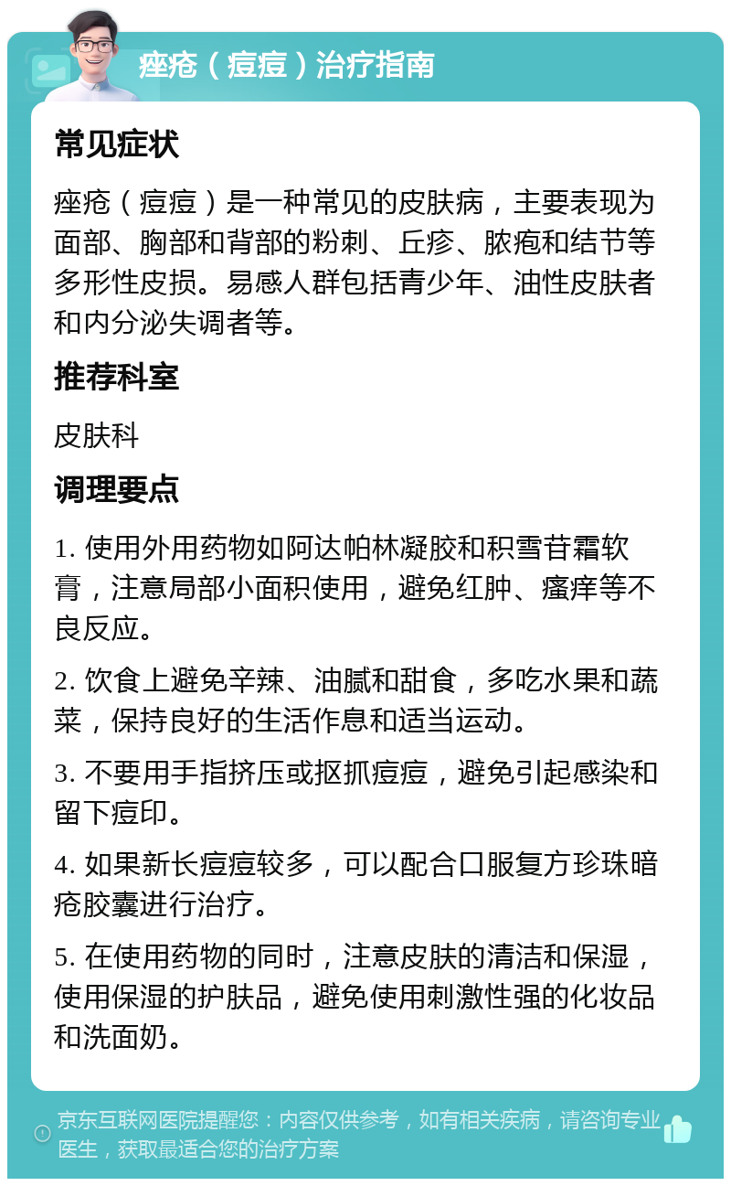 痤疮（痘痘）治疗指南 常见症状 痤疮（痘痘）是一种常见的皮肤病，主要表现为面部、胸部和背部的粉刺、丘疹、脓疱和结节等多形性皮损。易感人群包括青少年、油性皮肤者和内分泌失调者等。 推荐科室 皮肤科 调理要点 1. 使用外用药物如阿达帕林凝胶和积雪苷霜软膏，注意局部小面积使用，避免红肿、瘙痒等不良反应。 2. 饮食上避免辛辣、油腻和甜食，多吃水果和蔬菜，保持良好的生活作息和适当运动。 3. 不要用手指挤压或抠抓痘痘，避免引起感染和留下痘印。 4. 如果新长痘痘较多，可以配合口服复方珍珠暗疮胶囊进行治疗。 5. 在使用药物的同时，注意皮肤的清洁和保湿，使用保湿的护肤品，避免使用刺激性强的化妆品和洗面奶。