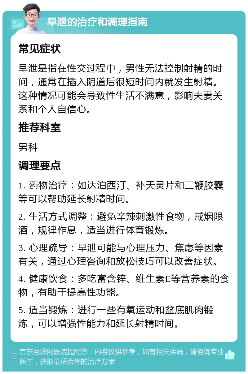 早泄的治疗和调理指南 常见症状 早泄是指在性交过程中，男性无法控制射精的时间，通常在插入阴道后很短时间内就发生射精。这种情况可能会导致性生活不满意，影响夫妻关系和个人自信心。 推荐科室 男科 调理要点 1. 药物治疗：如达泊西汀、补天灵片和三鞭胶囊等可以帮助延长射精时间。 2. 生活方式调整：避免辛辣刺激性食物，戒烟限酒，规律作息，适当进行体育锻炼。 3. 心理疏导：早泄可能与心理压力、焦虑等因素有关，通过心理咨询和放松技巧可以改善症状。 4. 健康饮食：多吃富含锌、维生素E等营养素的食物，有助于提高性功能。 5. 适当锻炼：进行一些有氧运动和盆底肌肉锻炼，可以增强性能力和延长射精时间。