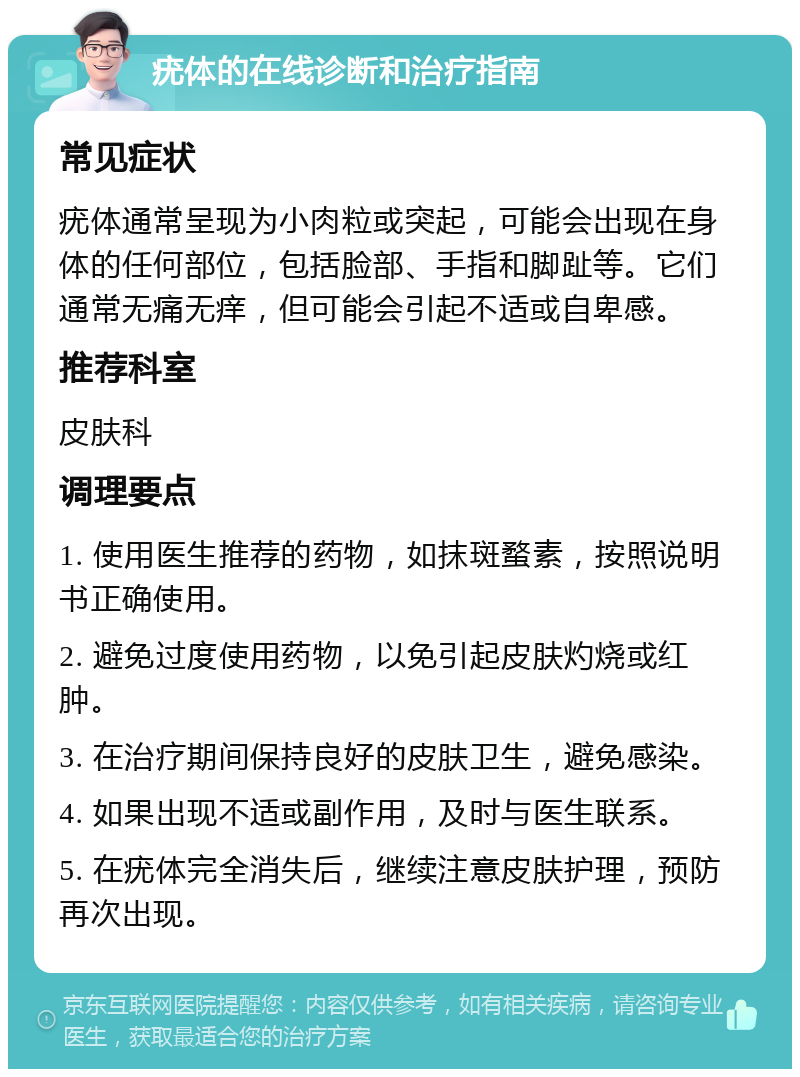 疣体的在线诊断和治疗指南 常见症状 疣体通常呈现为小肉粒或突起，可能会出现在身体的任何部位，包括脸部、手指和脚趾等。它们通常无痛无痒，但可能会引起不适或自卑感。 推荐科室 皮肤科 调理要点 1. 使用医生推荐的药物，如抹斑蝥素，按照说明书正确使用。 2. 避免过度使用药物，以免引起皮肤灼烧或红肿。 3. 在治疗期间保持良好的皮肤卫生，避免感染。 4. 如果出现不适或副作用，及时与医生联系。 5. 在疣体完全消失后，继续注意皮肤护理，预防再次出现。