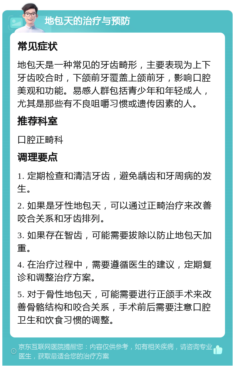 地包天的治疗与预防 常见症状 地包天是一种常见的牙齿畸形，主要表现为上下牙齿咬合时，下颌前牙覆盖上颌前牙，影响口腔美观和功能。易感人群包括青少年和年轻成人，尤其是那些有不良咀嚼习惯或遗传因素的人。 推荐科室 口腔正畸科 调理要点 1. 定期检查和清洁牙齿，避免龋齿和牙周病的发生。 2. 如果是牙性地包天，可以通过正畸治疗来改善咬合关系和牙齿排列。 3. 如果存在智齿，可能需要拔除以防止地包天加重。 4. 在治疗过程中，需要遵循医生的建议，定期复诊和调整治疗方案。 5. 对于骨性地包天，可能需要进行正颌手术来改善骨骼结构和咬合关系，手术前后需要注意口腔卫生和饮食习惯的调整。