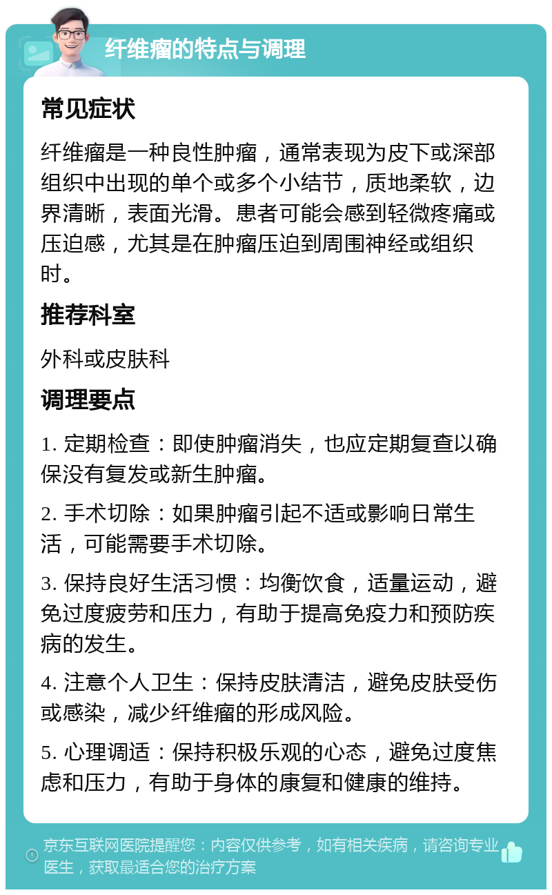 纤维瘤的特点与调理 常见症状 纤维瘤是一种良性肿瘤，通常表现为皮下或深部组织中出现的单个或多个小结节，质地柔软，边界清晰，表面光滑。患者可能会感到轻微疼痛或压迫感，尤其是在肿瘤压迫到周围神经或组织时。 推荐科室 外科或皮肤科 调理要点 1. 定期检查：即使肿瘤消失，也应定期复查以确保没有复发或新生肿瘤。 2. 手术切除：如果肿瘤引起不适或影响日常生活，可能需要手术切除。 3. 保持良好生活习惯：均衡饮食，适量运动，避免过度疲劳和压力，有助于提高免疫力和预防疾病的发生。 4. 注意个人卫生：保持皮肤清洁，避免皮肤受伤或感染，减少纤维瘤的形成风险。 5. 心理调适：保持积极乐观的心态，避免过度焦虑和压力，有助于身体的康复和健康的维持。