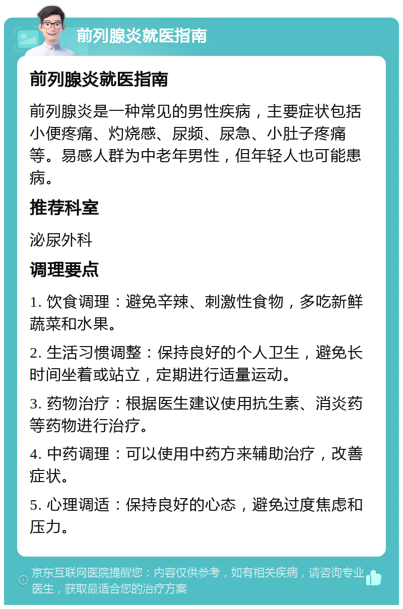 前列腺炎就医指南 前列腺炎就医指南 前列腺炎是一种常见的男性疾病，主要症状包括小便疼痛、灼烧感、尿频、尿急、小肚子疼痛等。易感人群为中老年男性，但年轻人也可能患病。 推荐科室 泌尿外科 调理要点 1. 饮食调理：避免辛辣、刺激性食物，多吃新鲜蔬菜和水果。 2. 生活习惯调整：保持良好的个人卫生，避免长时间坐着或站立，定期进行适量运动。 3. 药物治疗：根据医生建议使用抗生素、消炎药等药物进行治疗。 4. 中药调理：可以使用中药方来辅助治疗，改善症状。 5. 心理调适：保持良好的心态，避免过度焦虑和压力。