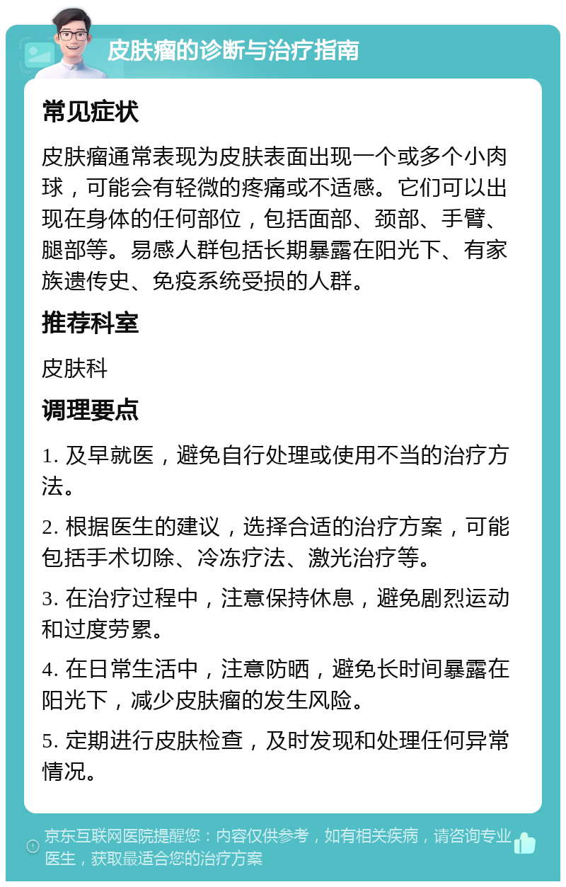 皮肤瘤的诊断与治疗指南 常见症状 皮肤瘤通常表现为皮肤表面出现一个或多个小肉球，可能会有轻微的疼痛或不适感。它们可以出现在身体的任何部位，包括面部、颈部、手臂、腿部等。易感人群包括长期暴露在阳光下、有家族遗传史、免疫系统受损的人群。 推荐科室 皮肤科 调理要点 1. 及早就医，避免自行处理或使用不当的治疗方法。 2. 根据医生的建议，选择合适的治疗方案，可能包括手术切除、冷冻疗法、激光治疗等。 3. 在治疗过程中，注意保持休息，避免剧烈运动和过度劳累。 4. 在日常生活中，注意防晒，避免长时间暴露在阳光下，减少皮肤瘤的发生风险。 5. 定期进行皮肤检查，及时发现和处理任何异常情况。