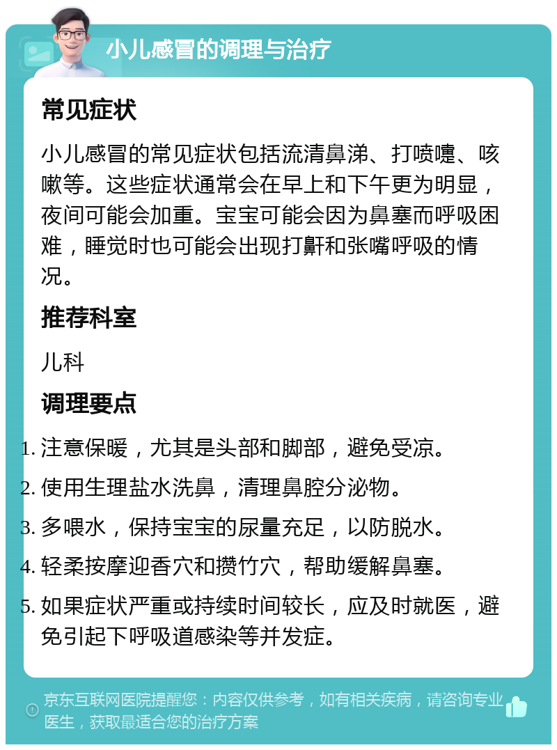 小儿感冒的调理与治疗 常见症状 小儿感冒的常见症状包括流清鼻涕、打喷嚏、咳嗽等。这些症状通常会在早上和下午更为明显，夜间可能会加重。宝宝可能会因为鼻塞而呼吸困难，睡觉时也可能会出现打鼾和张嘴呼吸的情况。 推荐科室 儿科 调理要点 注意保暖，尤其是头部和脚部，避免受凉。 使用生理盐水洗鼻，清理鼻腔分泌物。 多喂水，保持宝宝的尿量充足，以防脱水。 轻柔按摩迎香穴和攒竹穴，帮助缓解鼻塞。 如果症状严重或持续时间较长，应及时就医，避免引起下呼吸道感染等并发症。