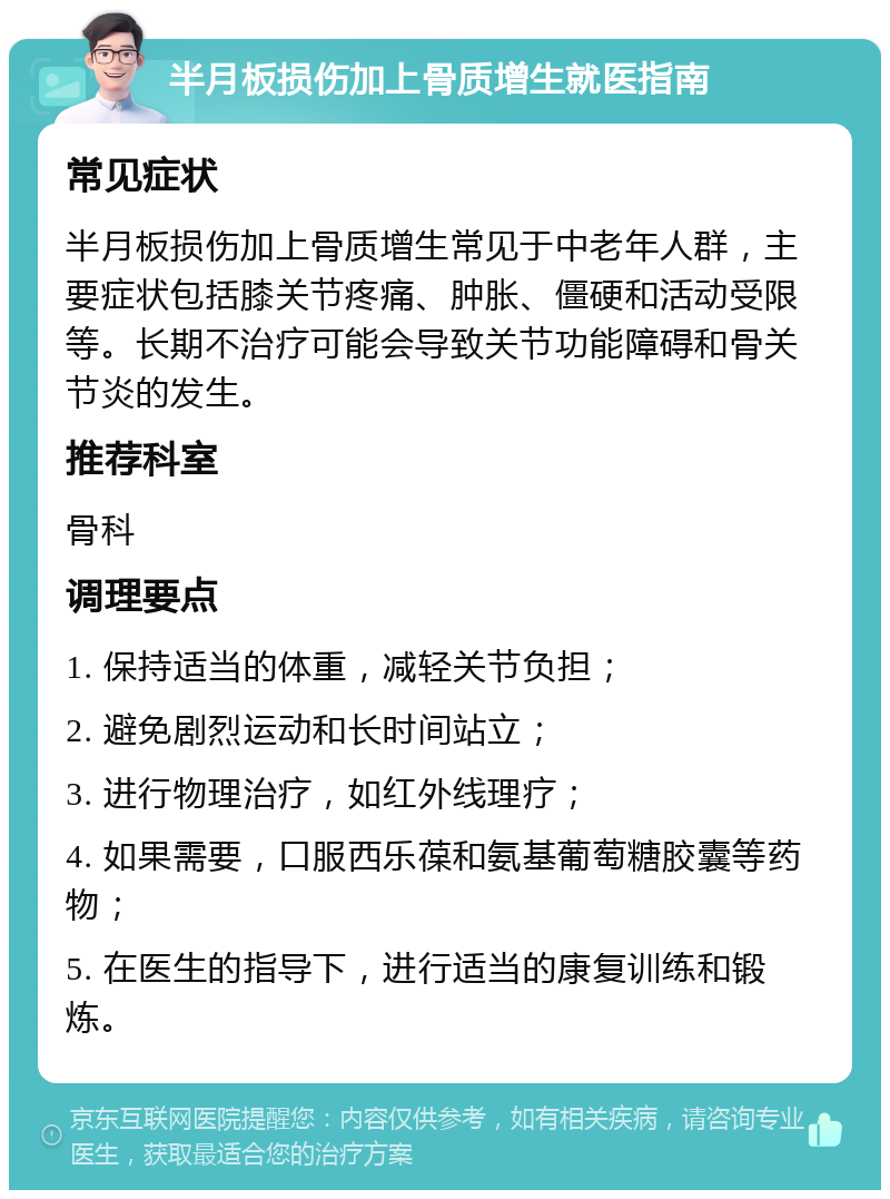 半月板损伤加上骨质增生就医指南 常见症状 半月板损伤加上骨质增生常见于中老年人群，主要症状包括膝关节疼痛、肿胀、僵硬和活动受限等。长期不治疗可能会导致关节功能障碍和骨关节炎的发生。 推荐科室 骨科 调理要点 1. 保持适当的体重，减轻关节负担； 2. 避免剧烈运动和长时间站立； 3. 进行物理治疗，如红外线理疗； 4. 如果需要，口服西乐葆和氨基葡萄糖胶囊等药物； 5. 在医生的指导下，进行适当的康复训练和锻炼。