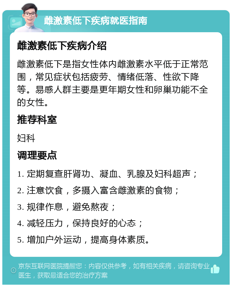 雌激素低下疾病就医指南 雌激素低下疾病介绍 雌激素低下是指女性体内雌激素水平低于正常范围，常见症状包括疲劳、情绪低落、性欲下降等。易感人群主要是更年期女性和卵巢功能不全的女性。 推荐科室 妇科 调理要点 1. 定期复查肝肾功、凝血、乳腺及妇科超声； 2. 注意饮食，多摄入富含雌激素的食物； 3. 规律作息，避免熬夜； 4. 减轻压力，保持良好的心态； 5. 增加户外运动，提高身体素质。