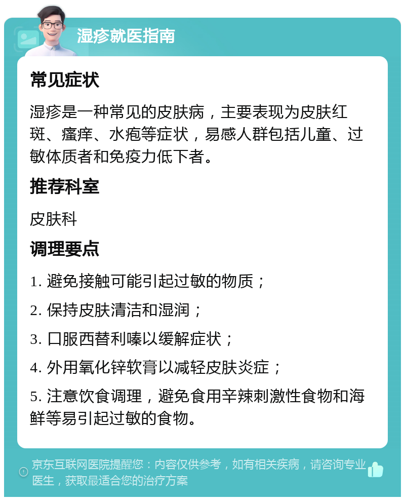 湿疹就医指南 常见症状 湿疹是一种常见的皮肤病，主要表现为皮肤红斑、瘙痒、水疱等症状，易感人群包括儿童、过敏体质者和免疫力低下者。 推荐科室 皮肤科 调理要点 1. 避免接触可能引起过敏的物质； 2. 保持皮肤清洁和湿润； 3. 口服西替利嗪以缓解症状； 4. 外用氧化锌软膏以减轻皮肤炎症； 5. 注意饮食调理，避免食用辛辣刺激性食物和海鲜等易引起过敏的食物。