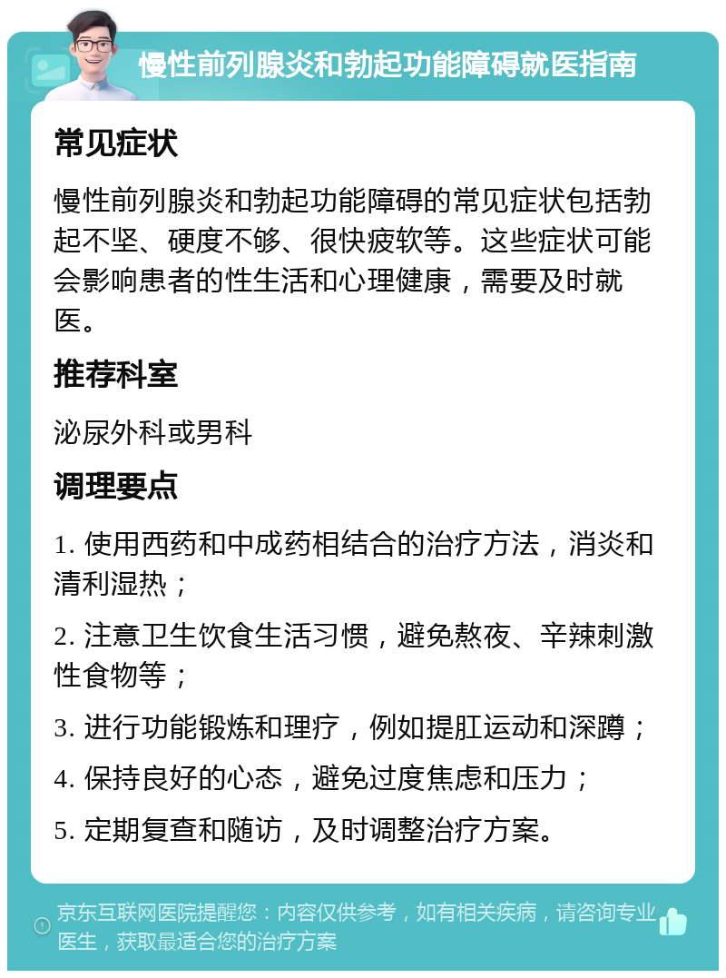 慢性前列腺炎和勃起功能障碍就医指南 常见症状 慢性前列腺炎和勃起功能障碍的常见症状包括勃起不坚、硬度不够、很快疲软等。这些症状可能会影响患者的性生活和心理健康，需要及时就医。 推荐科室 泌尿外科或男科 调理要点 1. 使用西药和中成药相结合的治疗方法，消炎和清利湿热； 2. 注意卫生饮食生活习惯，避免熬夜、辛辣刺激性食物等； 3. 进行功能锻炼和理疗，例如提肛运动和深蹲； 4. 保持良好的心态，避免过度焦虑和压力； 5. 定期复查和随访，及时调整治疗方案。