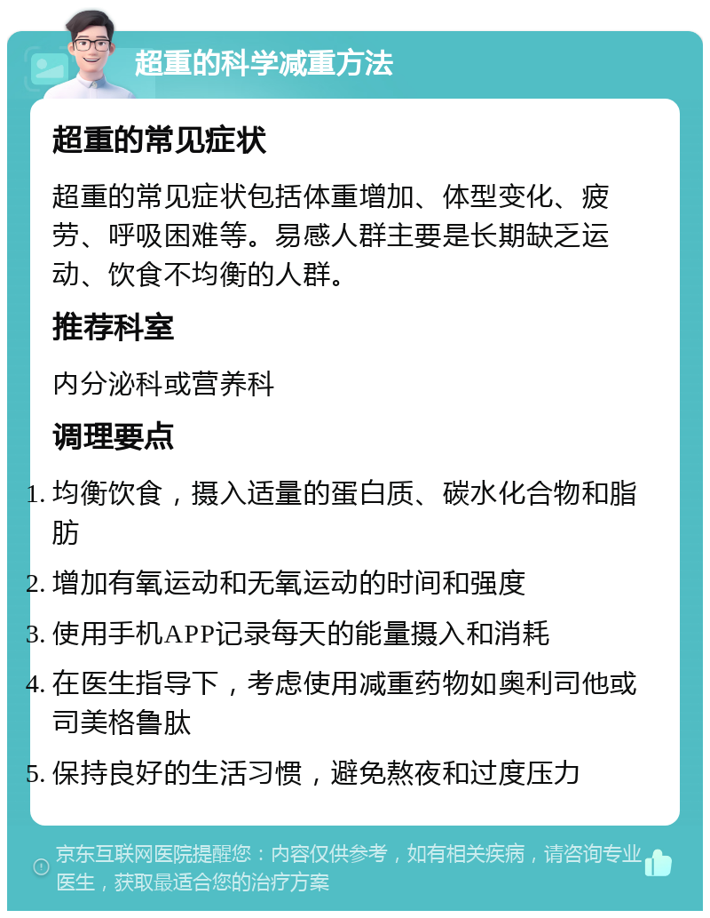 超重的科学减重方法 超重的常见症状 超重的常见症状包括体重增加、体型变化、疲劳、呼吸困难等。易感人群主要是长期缺乏运动、饮食不均衡的人群。 推荐科室 内分泌科或营养科 调理要点 均衡饮食，摄入适量的蛋白质、碳水化合物和脂肪 增加有氧运动和无氧运动的时间和强度 使用手机APP记录每天的能量摄入和消耗 在医生指导下，考虑使用减重药物如奥利司他或司美格鲁肽 保持良好的生活习惯，避免熬夜和过度压力