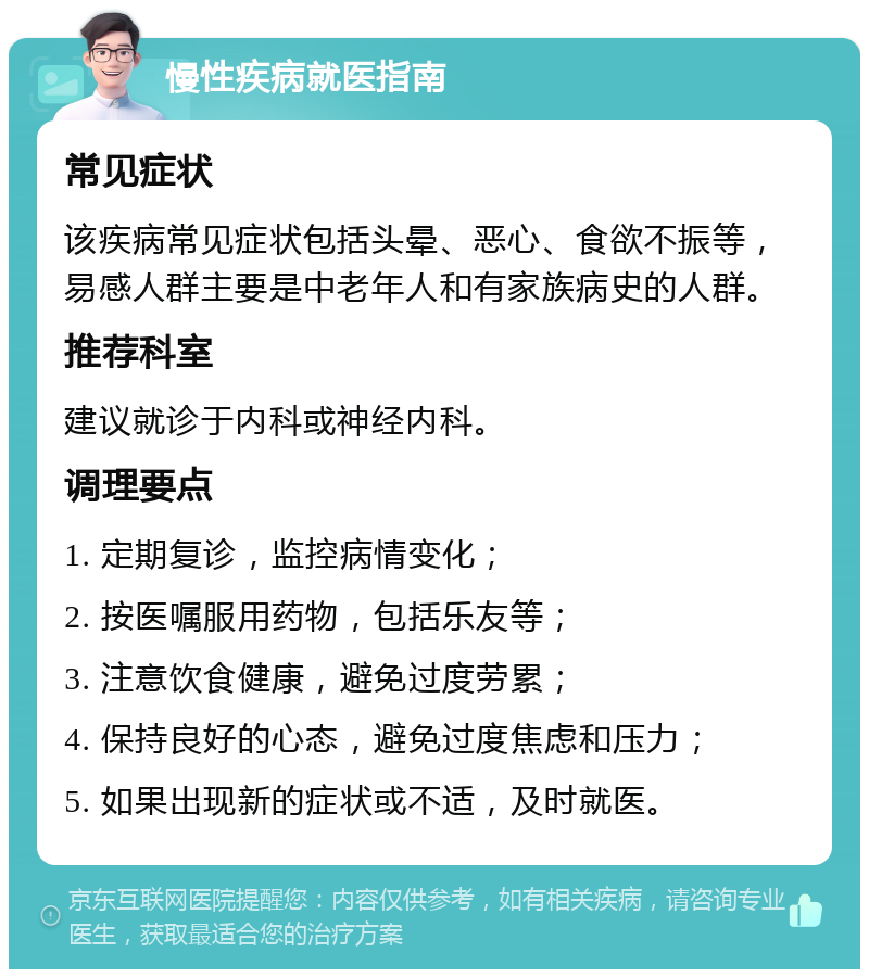 慢性疾病就医指南 常见症状 该疾病常见症状包括头晕、恶心、食欲不振等，易感人群主要是中老年人和有家族病史的人群。 推荐科室 建议就诊于内科或神经内科。 调理要点 1. 定期复诊，监控病情变化； 2. 按医嘱服用药物，包括乐友等； 3. 注意饮食健康，避免过度劳累； 4. 保持良好的心态，避免过度焦虑和压力； 5. 如果出现新的症状或不适，及时就医。