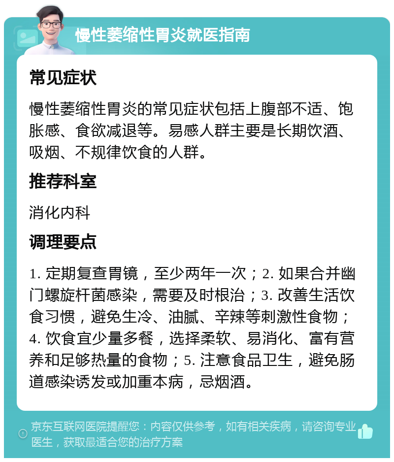 慢性萎缩性胃炎就医指南 常见症状 慢性萎缩性胃炎的常见症状包括上腹部不适、饱胀感、食欲减退等。易感人群主要是长期饮酒、吸烟、不规律饮食的人群。 推荐科室 消化内科 调理要点 1. 定期复查胃镜，至少两年一次；2. 如果合并幽门螺旋杆菌感染，需要及时根治；3. 改善生活饮食习惯，避免生冷、油腻、辛辣等刺激性食物；4. 饮食宜少量多餐，选择柔软、易消化、富有营养和足够热量的食物；5. 注意食品卫生，避免肠道感染诱发或加重本病，忌烟酒。