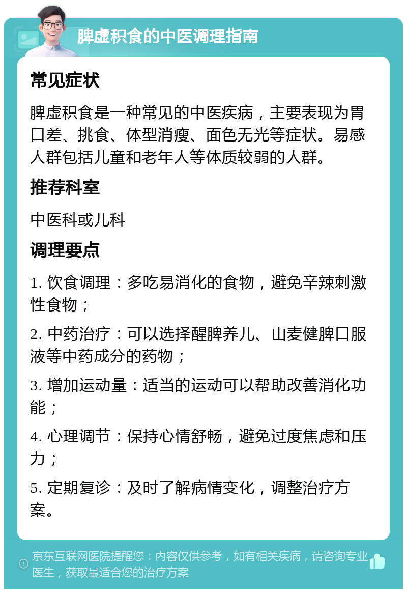 脾虚积食的中医调理指南 常见症状 脾虚积食是一种常见的中医疾病，主要表现为胃口差、挑食、体型消瘦、面色无光等症状。易感人群包括儿童和老年人等体质较弱的人群。 推荐科室 中医科或儿科 调理要点 1. 饮食调理：多吃易消化的食物，避免辛辣刺激性食物； 2. 中药治疗：可以选择醒脾养儿、山麦健脾口服液等中药成分的药物； 3. 增加运动量：适当的运动可以帮助改善消化功能； 4. 心理调节：保持心情舒畅，避免过度焦虑和压力； 5. 定期复诊：及时了解病情变化，调整治疗方案。