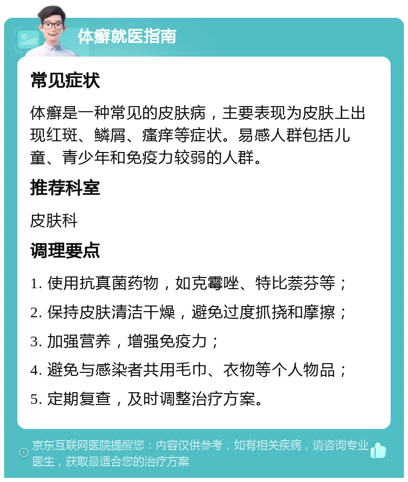 体癣就医指南 常见症状 体癣是一种常见的皮肤病，主要表现为皮肤上出现红斑、鳞屑、瘙痒等症状。易感人群包括儿童、青少年和免疫力较弱的人群。 推荐科室 皮肤科 调理要点 1. 使用抗真菌药物，如克霉唑、特比萘芬等； 2. 保持皮肤清洁干燥，避免过度抓挠和摩擦； 3. 加强营养，增强免疫力； 4. 避免与感染者共用毛巾、衣物等个人物品； 5. 定期复查，及时调整治疗方案。