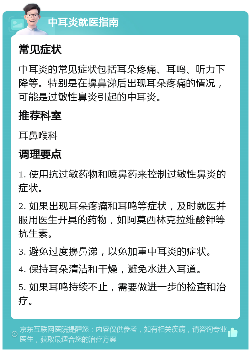 中耳炎就医指南 常见症状 中耳炎的常见症状包括耳朵疼痛、耳鸣、听力下降等。特别是在擤鼻涕后出现耳朵疼痛的情况，可能是过敏性鼻炎引起的中耳炎。 推荐科室 耳鼻喉科 调理要点 1. 使用抗过敏药物和喷鼻药来控制过敏性鼻炎的症状。 2. 如果出现耳朵疼痛和耳鸣等症状，及时就医并服用医生开具的药物，如阿莫西林克拉维酸钾等抗生素。 3. 避免过度擤鼻涕，以免加重中耳炎的症状。 4. 保持耳朵清洁和干燥，避免水进入耳道。 5. 如果耳鸣持续不止，需要做进一步的检查和治疗。