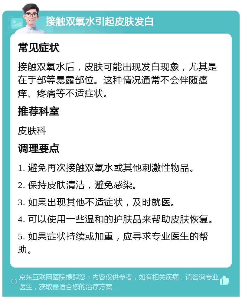 接触双氧水引起皮肤发白 常见症状 接触双氧水后，皮肤可能出现发白现象，尤其是在手部等暴露部位。这种情况通常不会伴随瘙痒、疼痛等不适症状。 推荐科室 皮肤科 调理要点 1. 避免再次接触双氧水或其他刺激性物品。 2. 保持皮肤清洁，避免感染。 3. 如果出现其他不适症状，及时就医。 4. 可以使用一些温和的护肤品来帮助皮肤恢复。 5. 如果症状持续或加重，应寻求专业医生的帮助。