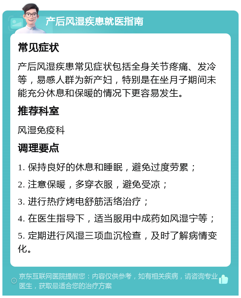 产后风湿疾患就医指南 常见症状 产后风湿疾患常见症状包括全身关节疼痛、发冷等，易感人群为新产妇，特别是在坐月子期间未能充分休息和保暖的情况下更容易发生。 推荐科室 风湿免疫科 调理要点 1. 保持良好的休息和睡眠，避免过度劳累； 2. 注意保暖，多穿衣服，避免受凉； 3. 进行热疗烤电舒筋活络治疗； 4. 在医生指导下，适当服用中成药如风湿宁等； 5. 定期进行风湿三项血沉检查，及时了解病情变化。