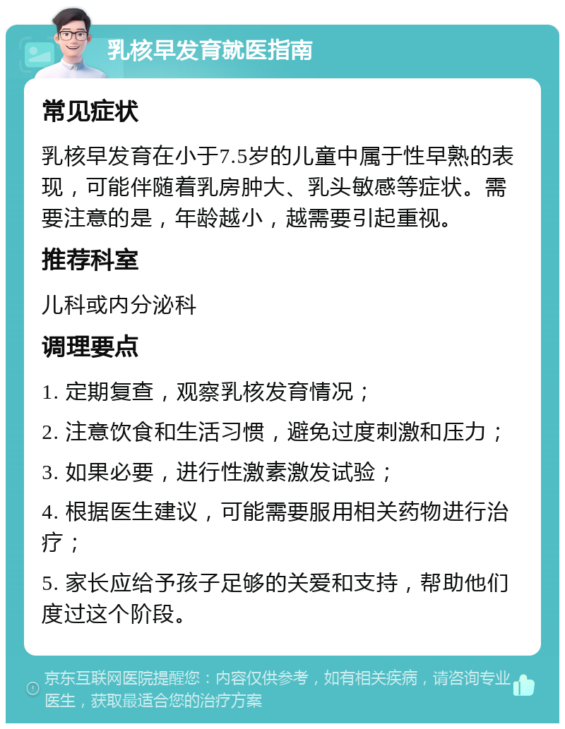 乳核早发育就医指南 常见症状 乳核早发育在小于7.5岁的儿童中属于性早熟的表现，可能伴随着乳房肿大、乳头敏感等症状。需要注意的是，年龄越小，越需要引起重视。 推荐科室 儿科或内分泌科 调理要点 1. 定期复查，观察乳核发育情况； 2. 注意饮食和生活习惯，避免过度刺激和压力； 3. 如果必要，进行性激素激发试验； 4. 根据医生建议，可能需要服用相关药物进行治疗； 5. 家长应给予孩子足够的关爱和支持，帮助他们度过这个阶段。