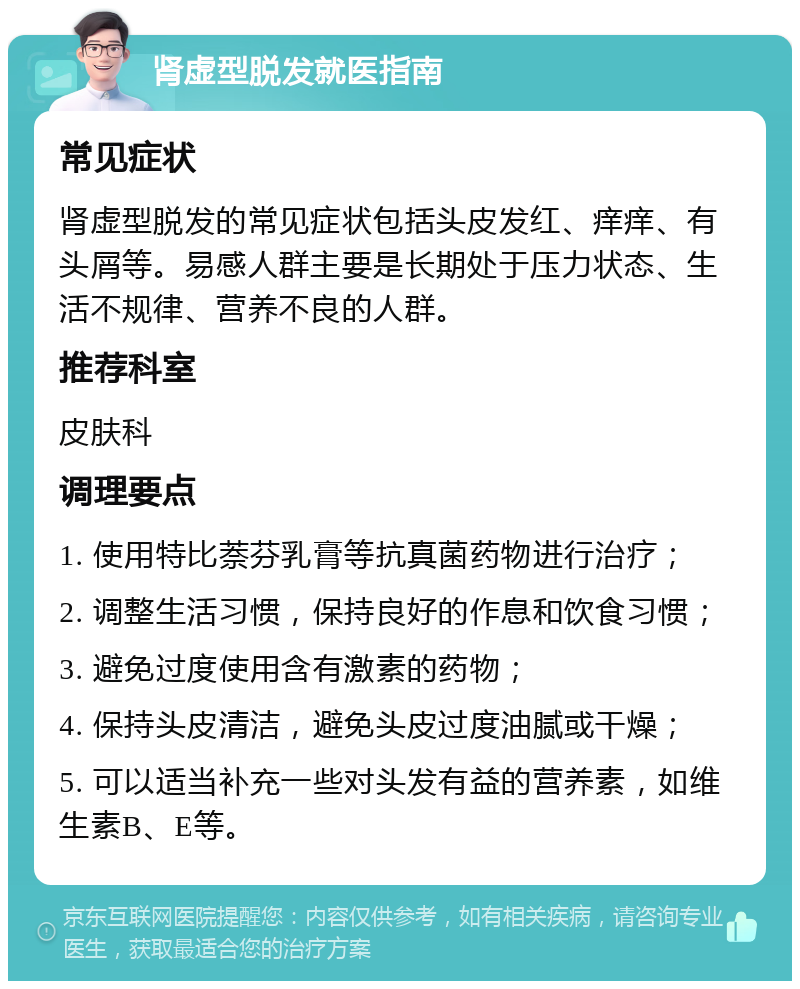 肾虚型脱发就医指南 常见症状 肾虚型脱发的常见症状包括头皮发红、痒痒、有头屑等。易感人群主要是长期处于压力状态、生活不规律、营养不良的人群。 推荐科室 皮肤科 调理要点 1. 使用特比萘芬乳膏等抗真菌药物进行治疗； 2. 调整生活习惯，保持良好的作息和饮食习惯； 3. 避免过度使用含有激素的药物； 4. 保持头皮清洁，避免头皮过度油腻或干燥； 5. 可以适当补充一些对头发有益的营养素，如维生素B、E等。