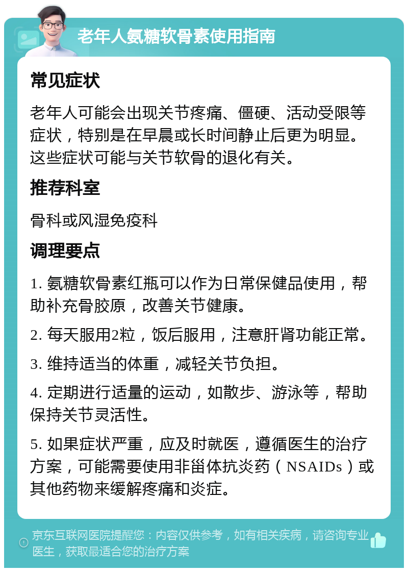 老年人氨糖软骨素使用指南 常见症状 老年人可能会出现关节疼痛、僵硬、活动受限等症状，特别是在早晨或长时间静止后更为明显。这些症状可能与关节软骨的退化有关。 推荐科室 骨科或风湿免疫科 调理要点 1. 氨糖软骨素红瓶可以作为日常保健品使用，帮助补充骨胶原，改善关节健康。 2. 每天服用2粒，饭后服用，注意肝肾功能正常。 3. 维持适当的体重，减轻关节负担。 4. 定期进行适量的运动，如散步、游泳等，帮助保持关节灵活性。 5. 如果症状严重，应及时就医，遵循医生的治疗方案，可能需要使用非甾体抗炎药（NSAIDs）或其他药物来缓解疼痛和炎症。