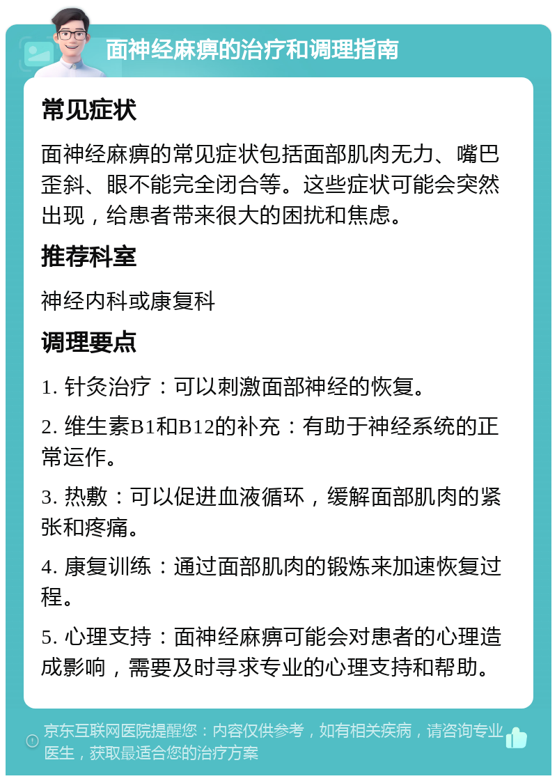 面神经麻痹的治疗和调理指南 常见症状 面神经麻痹的常见症状包括面部肌肉无力、嘴巴歪斜、眼不能完全闭合等。这些症状可能会突然出现，给患者带来很大的困扰和焦虑。 推荐科室 神经内科或康复科 调理要点 1. 针灸治疗：可以刺激面部神经的恢复。 2. 维生素B1和B12的补充：有助于神经系统的正常运作。 3. 热敷：可以促进血液循环，缓解面部肌肉的紧张和疼痛。 4. 康复训练：通过面部肌肉的锻炼来加速恢复过程。 5. 心理支持：面神经麻痹可能会对患者的心理造成影响，需要及时寻求专业的心理支持和帮助。