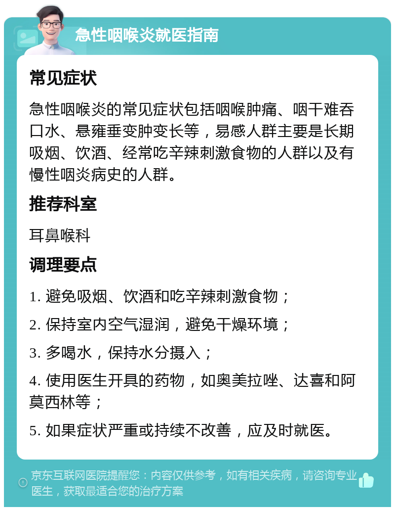 急性咽喉炎就医指南 常见症状 急性咽喉炎的常见症状包括咽喉肿痛、咽干难吞口水、悬雍垂变肿变长等，易感人群主要是长期吸烟、饮酒、经常吃辛辣刺激食物的人群以及有慢性咽炎病史的人群。 推荐科室 耳鼻喉科 调理要点 1. 避免吸烟、饮酒和吃辛辣刺激食物； 2. 保持室内空气湿润，避免干燥环境； 3. 多喝水，保持水分摄入； 4. 使用医生开具的药物，如奥美拉唑、达喜和阿莫西林等； 5. 如果症状严重或持续不改善，应及时就医。